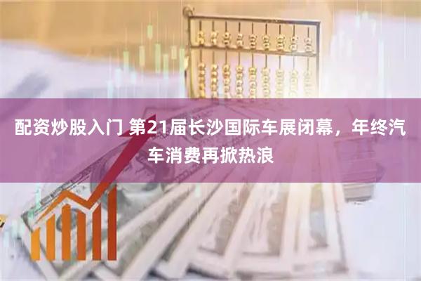 配资炒股入门 第21届长沙国际车展闭幕，年终汽车消费再掀热浪