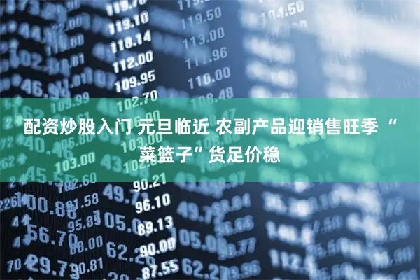 配资炒股入门 元旦临近 农副产品迎销售旺季 “菜篮子”货足价稳