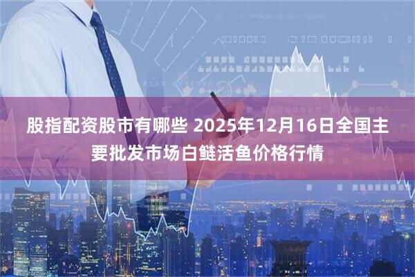 股指配资股市有哪些 2025年12月16日全国主要批发市场白鲢活鱼价格行情