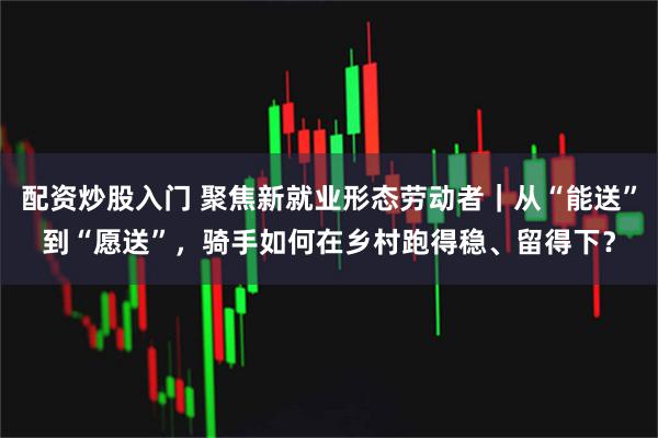 配资炒股入门 聚焦新就业形态劳动者｜从“能送”到“愿送”，骑手如何在乡村跑得稳、留得下？
