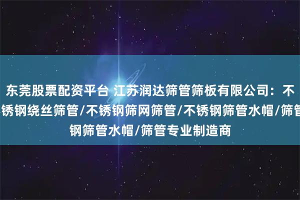 东莞股票配资平台 江苏润达筛管筛板有限公司：不锈钢筛管/不锈钢绕丝筛管/不锈钢筛网筛管/不锈钢筛管水帽/筛管专业制造商