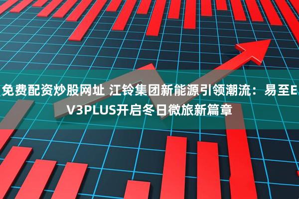 免费配资炒股网址 江铃集团新能源引领潮流：易至EV3PLUS开启冬日微旅新篇章