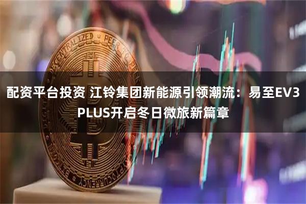 配资平台投资 江铃集团新能源引领潮流:易至EV3PLUS开启冬日微旅新篇章