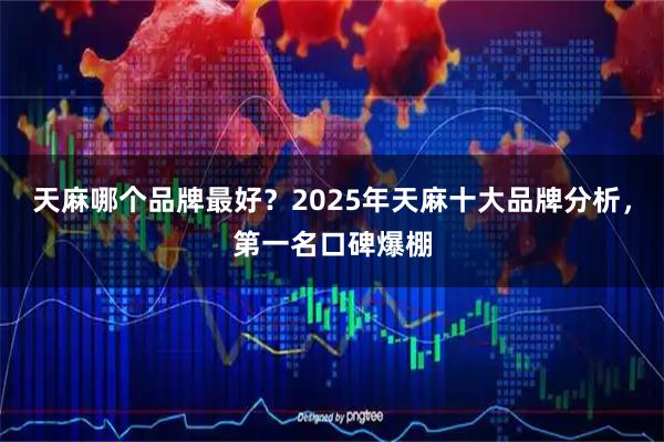 天麻哪个品牌最好？2025年天麻十大品牌分析，第一名口碑爆棚