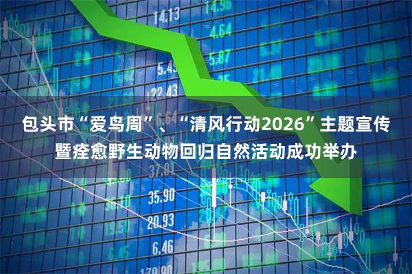 包头市“爱鸟周”、“清风行动2026”主题宣传暨痊愈野生动物回归自然活动成功举办