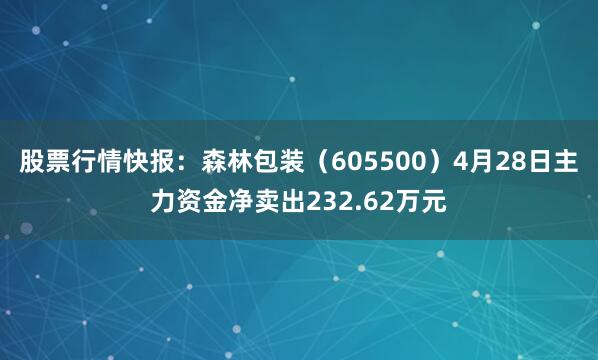 股票行情快报：森林包装（605500）4月28日主力资金净卖出232.62万元