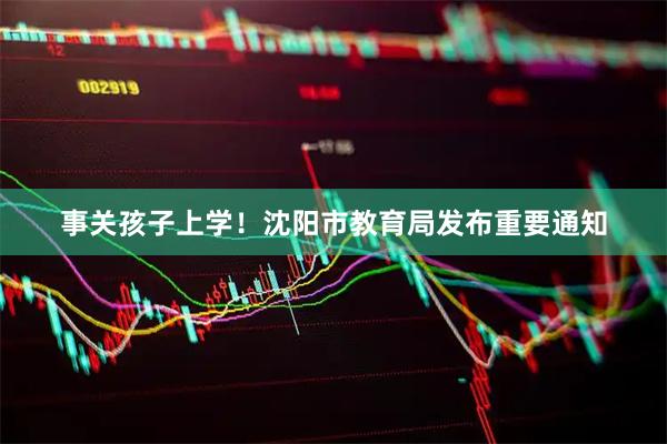 事关孩子上学！沈阳市教育局发布重要通知