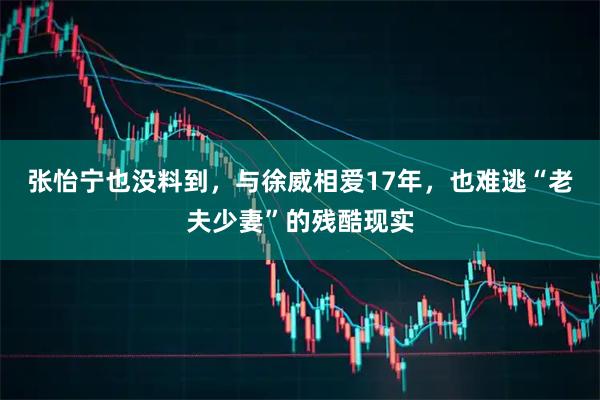 张怡宁也没料到，与徐威相爱17年，也难逃“老夫少妻”的残酷现实