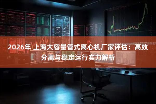 2026年 上海大容量管式离心机厂家评估：高效分离与稳定运行实力解析