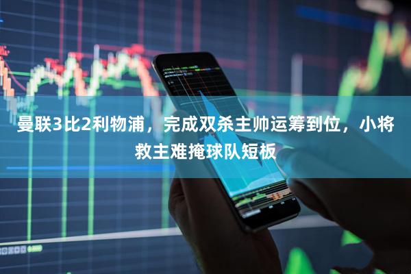 曼联3比2利物浦，完成双杀主帅运筹到位，小将救主难掩球队短板