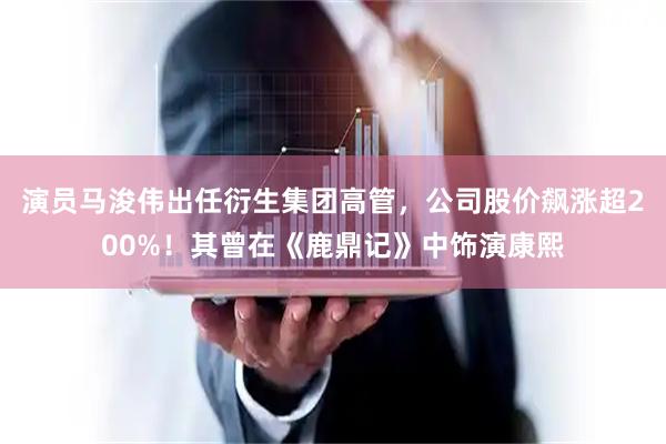 演员马浚伟出任衍生集团高管，公司股价飙涨超200%！其曾在《鹿鼎记》中饰演康熙