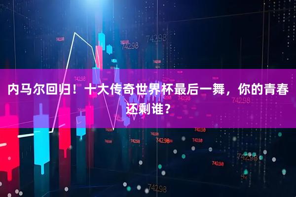 内马尔回归！十大传奇世界杯最后一舞，你的青春还剩谁？