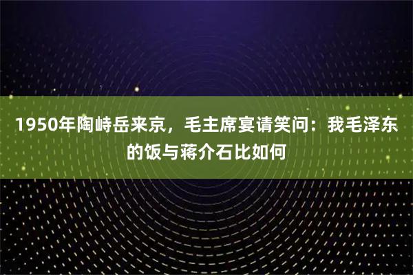 1950年陶峙岳来京，毛主席宴请笑问：我毛泽东的饭与蒋介石比如何