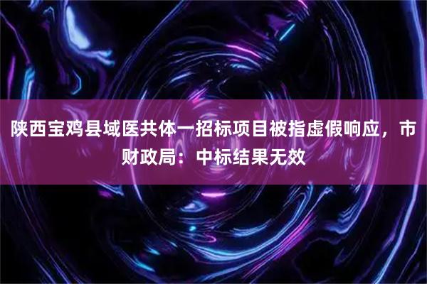 陕西宝鸡县域医共体一招标项目被指虚假响应，市财政局：中标结果无效