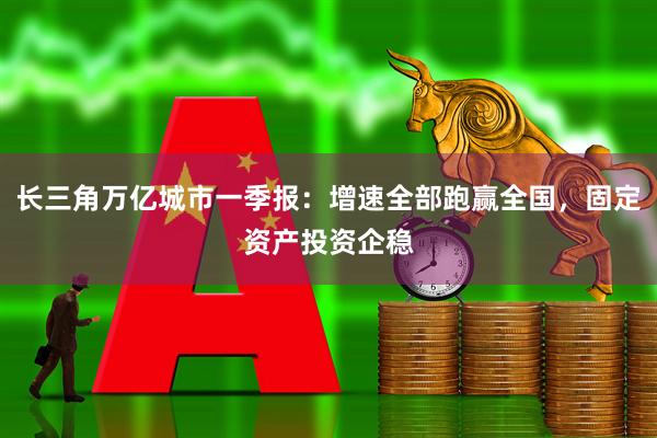 长三角万亿城市一季报：增速全部跑赢全国，固定资产投资企稳
