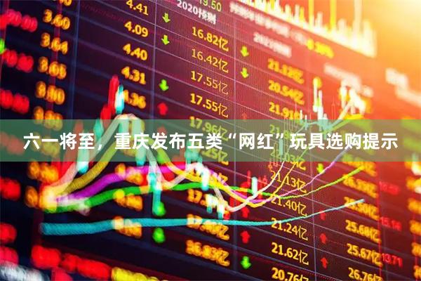 六一将至，重庆发布五类“网红”玩具选购提示