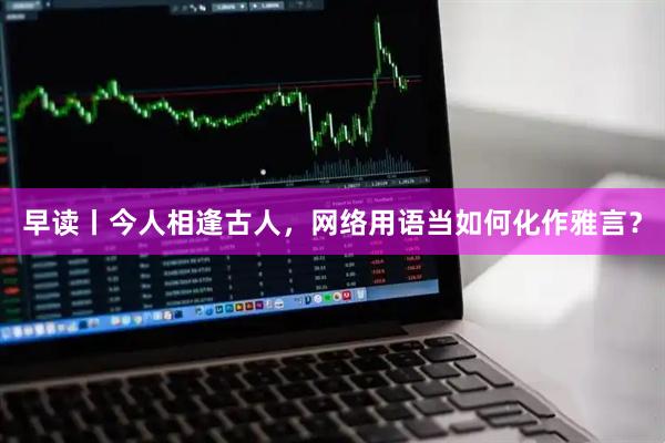 早读丨今人相逢古人，网络用语当如何化作雅言？
