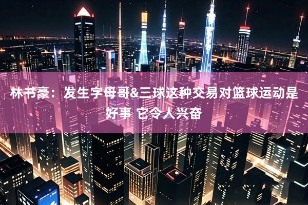 林书豪：发生字母哥&三球这种交易对篮球运动是好事 它令人兴奋