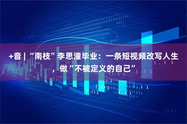 +音 | “南枝”李思潼毕业：一条短视频改写人生，做“不被定义的自己”