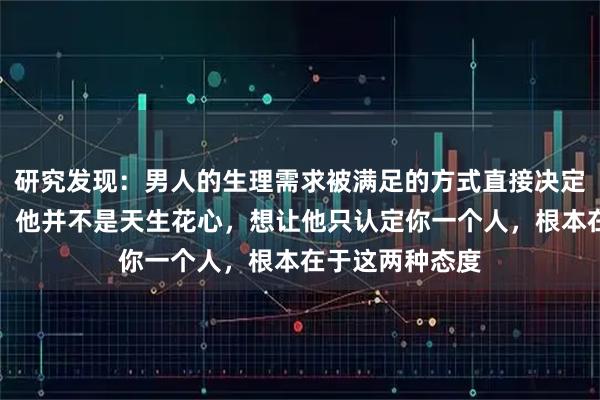 研究发现:男人的生理需求被满足的方式直接决定了他的忠诚度,他并不是天生花心,想让他只认定你一个人,根本在于这两种态度