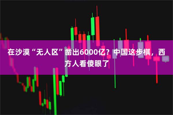在沙漠“无人区”凿出6000亿?中国这步棋,西方人看傻眼了