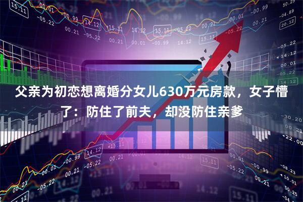 父亲为初恋想离婚分女儿630万元房款，女子懵了：防住了前夫，却没防住亲爹