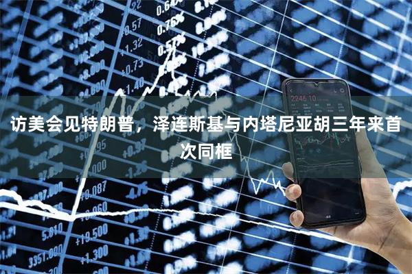 访美会见特朗普，泽连斯基与内塔尼亚胡三年来首次同框
