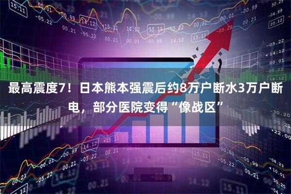 最高震度7！日本熊本强震后约8万户断水3万户断电，部分医院变得“像战区”