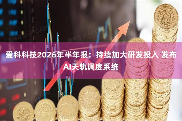 爱科科技2026年半年报：持续加大研发投入 发布AI天轨调度系统