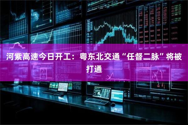 河紫高速今日开工：粤东北交通“任督二脉”将被打通